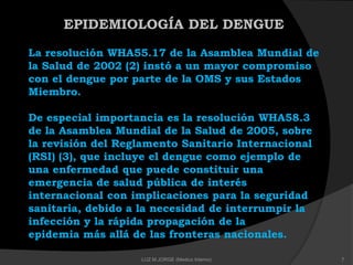 EPIDEMIOLOGÍA DEL DENGUE
La resolución WHA55.17 de la Asamblea Mundial de
la Salud de 2002 (2) instó a un mayor compromiso
con el dengue por parte de la OMS y sus Estados
Miembro.
De especial importancia es la resolución WHA58.3
de la Asamblea Mundial de la Salud de 2005, sobre
la revisión del Reglamento Sanitario Internacional
(RSI) (3), que incluye el dengue como ejemplo de
una enfermedad que puede constituir una
emergencia de salud pública de interés
internacional con implicaciones para la seguridad
sanitaria, debido a la necesidad de interrumpir la
infección y la rápida propagación de la
epidemia más allá de las fronteras nacionales.
7LUZ M.JORGE (Medico Interno)
 