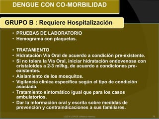 DENGUE CON CO-MORBILIDAD
• PRUEBAS DE LABORATORIO
• Hemograma con plaquetas.
• TRATAMIENTO
• Hidratación Vía Oral de acuerdo a condición pre-existente.
• Si no tolera la Vía Oral, iniciar hidratación endovenosa con
cristaloides a 2-3 ml/kg, de acuerdo a condiciones pre-
existentes.
• Aislamiento de los mosquitos.
• Vigilancia clínica específica según el tipo de condición
asociada.
• Tratamiento sintomático igual que para los casos
ambulatorios.
• Dar la información oral y escrita sobre medidas de
prevención y contraindicaciones a sus familiares.
GRUPO B : Requiere Hospitalización
76LUZ M.JORGE (Medico Interno)
 