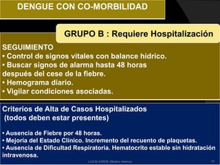 SEGUIMIENTO
• Control de signos vitales con balance hídrico.
• Buscar signos de alarma hasta 48 horas
después del cese de la fiebre.
• Hemograma diario.
• Vigilar condiciones asociadas.
GRUPO B : Requiere Hospitalización
DENGUE CON CO-MORBILIDAD
Criterios de Alta de Casos Hospitalizados
(todos deben estar presentes)
• Ausencia de Fiebre por 48 horas.
• Mejoría del Estado Clínico. Incremento del recuento de plaquetas.
• Ausencia de Dificultad Respiratoria. Hematocrito estable sin hidratación
intravenosa.
77LUZ M.JORGE (Medico Interno)
 