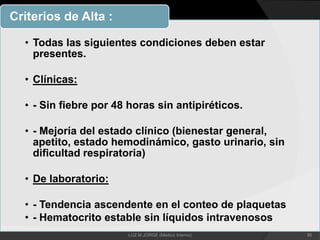 • Todas las siguientes condiciones deben estar
presentes.
• Clínicas:
• - Sin fiebre por 48 horas sin antipiréticos.
• - Mejoría del estado clínico (bienestar general,
apetito, estado hemodinámico, gasto urinario, sin
dificultad respiratoria)
• De laboratorio:
• - Tendencia ascendente en el conteo de plaquetas
• - Hematocrito estable sin líquidos intravenosos
Criterios de Alta :
86LUZ M.JORGE (Medico Interno)
 