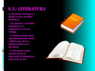 6.2.- literatura
La literatura noruega se
divide en tres periodos
históricos:
-- Los poemas y leyendas
mitológicas se
originaron en la era
vikinga.
-- El imperio danés duró
aproximadamente desde
1400 hasta 1814 e
influyó mucho en la
literatura.
- La literatura actual
empezó desde la
liberación de Dinamarca
hasta hoy en día.
 