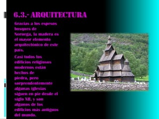 6.3.- Arquitectura
Gracias a los espesos
bosques de
Noruega, la madera es
el mayor elemento
arquitectónico de este
país.
Casi todos los
edificios religiosos
modernos están
hechos de
piedra, pero
sorprendentemente
algunas iglesias
siguen en pie desde el
siglo XII, y son
algunos de los
edificios más antiguos
del mundo.
 