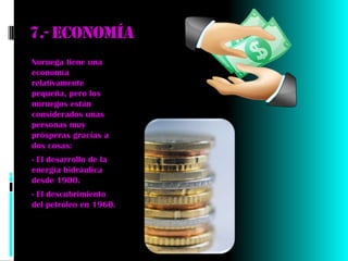 7.- economía
Noruega tiene una
economía
relativamente
pequeña, pero los
noruegos están
considerados unas
personas muy
prósperas gracias a
dos cosas:
- El desarrollo de la
energía hidráulica
desde 1900.
- El descubrimiento
del petróleo en 1960.
 