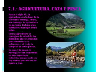 7.1.- Agricultura, caza y pesca
Hasta el siglo XX, la
agricultura era la base de la
economía noruega. Ahora,
sin embargo, la agricultura
no da tanto trabajo a los
habitantes noruegos como
antes.
Con la agricultura se
consiguen la mitad de los
alimentos que se necesitan
para abastecer a la
población, y el resto lo
compran de otros países.
La caza y la pesca en
Noruega se han convertido
en una importante
industria, aunque cada vez
hay menos pescado en los
mares y ríos.
 