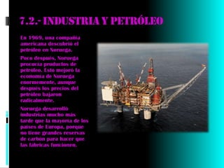 7.2.- industria y petróleo
En 1969, una compañía
americana descubrió el
petróleo en Noruega.
Poco después, Noruega
procucía productos de
petróleo. Esto mejoró la
economía de Noruega
enormemente, aunque
después los precios del
petróleo bajaron
radicalmente.
Noruega desarrolló
industrias mucho más
tarde que la mayoría de los
países de Europa, porque
no tiene grandes reservas
de carbón para hacer que
las fábricas funcionen.
 