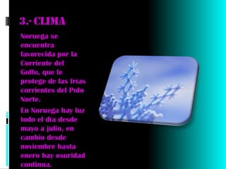 3.- Clima
Noruega se
encuentra
favorecida por la
Corriente del
Golfo, que le
protege de las frías
corrientes del Polo
Norte.
En Noruega hay luz
todo el día desde
mayo a julio, en
cambio desde
noviembre hasta
enero hay osuridad
continua.
 