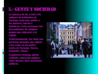 5.- Gente y sociedad
La mayoría de los 4.525.116
millones de habitantes de
Noruega están muy unidos a
los daneses, suecos e
islandeses. Estas personas son
descendientes de antiguos
grupos que migraron a la
región.
Tradicionalmente, los Sami son
personas nómadas que siguen
a los renos en las partes
nortes de Noruega, Suecia,
Finlandia y Rusia.
El gobierno Noruega aporta
sanidad y educación pública,
entre muchos otros beneficios
públicos.
 
