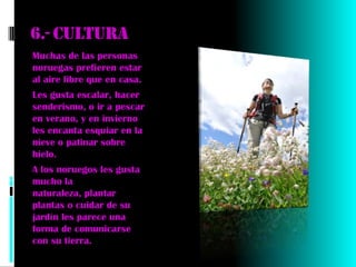 6.- Cultura
Muchas de las personas
noruegas prefieren estar
al aire libre que en casa.
Les gusta escalar, hacer
senderismo, o ir a pescar
en verano, y en invierno
les encanta esquiar en la
nieve o patinar sobre
hielo.
A los noruegos les gusta
mucho la
naturaleza, plantar
plantas o cuidar de su
jardín les parece una
forma de comunicarse
con su tierra.
 
