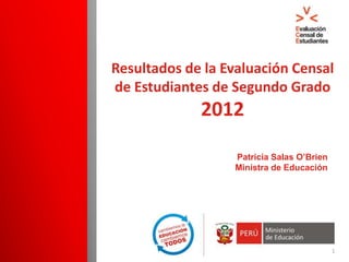 Resultados de la Evaluación Censal
de Estudiantes de Segundo Grado
             2012

                  Patricia Salas O’Brien
                  Ministra de Educación




                                           1
 