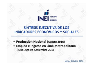 SÍNTESIS EJECUTIVA DE LOS
INDICADORES ECONÓMICOS Y SOCIALES
• Producción Nacional (Agosto 2016)
• Empleo e Ingreso en Lima Metropolitana
(Julio‐Agosto‐Setiembre 2016)
Lima, Octubre 2016
 