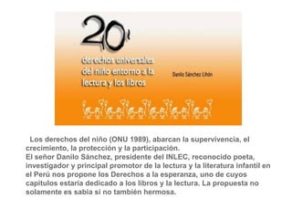 Los derechos del niño (ONU 1989), abarcan la supervivencia, el
crecimiento, la protección y la participación.
El señor Danilo Sánchez, presidente del INLEC, reconocido poeta,
investigador y principal promotor de la lectura y la literatura infantil en
el Perú nos propone los Derechos a la esperanza, uno de cuyos
capítulos estaría dedicado a los libros y la lectura. La propuesta no
solamente es sabia si no también hermosa.
 