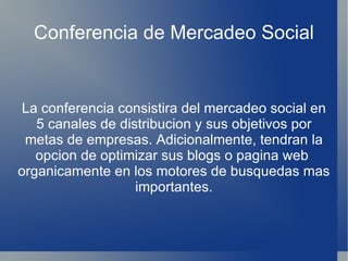 Conferencia de Mercadeo Social La conferencia consistira del mercadeo social en 5 canales de distribucion y sus objetivos por metas de empresas. Adicionalmente, tendran la opcion de optimizar sus blogs o pagina web  organicamente en los motores de busquedas mas importantes. 