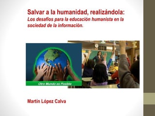 Salvar a la humanidad, realizándola:
Los desafíos para la educación humanista en la
sociedad de la información.
Martín López Calva
 