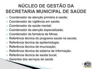  Coordenador da atenção primária à saúde;
 Coordenador da vigilância em saúde;
 Coordenador da saúde mental;
 Coordenador da atenção especializada;
 Coordenador da farmácia de Minas;
 Referência técnica do programa saúde na escola;
 Referência técnica de epidemiologia;
 Referência técnica de imunização;
 Referência técnica de sistema de informação;
 Referência técnica de saúde bucal;
 Gerentes dos serviços de saúde
 e
NÚCLEO DE GESTÃO DA
SECRETARIA MUNICIPAL DE SAÚDE
 