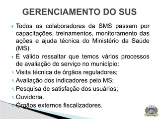  Todos os colaboradores da SMS passam por
capacitações, treinamentos, monitoramento das
ações e ajuda técnica do Ministério da Saúde
(MS).
 É válido ressaltar que temos vários processos
de avaliação do serviço no município:
 Visita técnica de órgãos reguladores;
 Avaliação dos indicadores pelo MS;
 Pesquisa de satisfação dos usuários;
 Ouvidoria.
 Órgãos externos fiscalizadores.
GERENCIAMENTO DO SUS
 