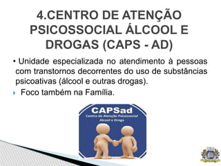 • Unidade especializada no atendimento à pessoas
com transtornos decorrentes do uso de substâncias
psicoativas (álcool e outras drogas).
 Foco também na Família.
4.CENTRO DE ATENÇÃO
PSICOSSOCIAL ÁLCOOL E
DROGAS (CAPS - AD)
 