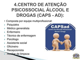 • Composta por equipe multiprofissional:
 Psiquiatra
 Médico generalista
 Enfermeiro
 Técnico de enfermagem
 Psicólogo
 Assistente social
 Oficineiro
 Recepcionista
 Auxiliar de limpeza
4.CENTRO DE ATENÇÃO
PSICOSSOCIAL ÁLCOOL E
DROGAS (CAPS - AD):
 