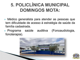  Médico generalista para atender as pessoas que
tem dificuldade de acesso à estratégia de saúde da
família cadastrada.
 Programa saúde auditiva (Fonoaudiologia,
fonoterapia).
5. POLICLÍNICA MUNICIPAL
DOMINGOS MOTA:
 