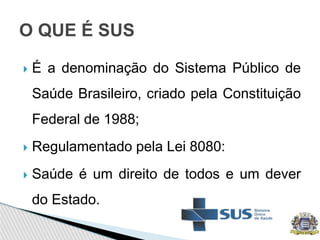  É a denominação do Sistema Público de
Saúde Brasileiro, criado pela Constituição
Federal de 1988;
 Regulamentado pela Lei 8080:
 Saúde é um direito de todos e um dever
do Estado.
O QUE É SUS
 
