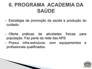  Estratégia de promoção da saúde e produção do
cuidado.
 Oferta práticas de atividades físicas para
população. Faz parte da rede das APS
 Possui infra-estruturar, com equipamentos e
profissionais qualificados.
6. PROGRAMA ACADEMIA DA
SAÚDE
 