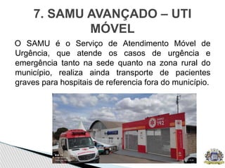 O SAMU é o Serviço de Atendimento Móvel de
Urgência, que atende os casos de urgência e
emergência tanto na sede quanto na zona rural do
município, realiza ainda transporte de pacientes
graves para hospitais de referencia fora do município.
7. SAMU AVANÇADO – UTI
MÓVEL
 