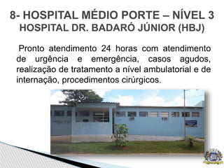 Pronto atendimento 24 horas com atendimento
de urgência e emergência, casos agudos,
realização de tratamento a nível ambulatorial e de
internação, procedimentos cirúrgicos.
8- HOSPITAL MÉDIO PORTE – NÍVEL 3
HOSPITAL DR. BADARÓ JÚNIOR (HBJ)
 
