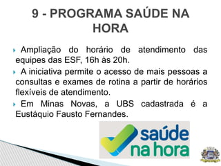  Ampliação do horário de atendimento das
equipes das ESF, 16h às 20h.
 A iniciativa permite o acesso de mais pessoas a
consultas e exames de rotina a partir de horários
flexíveis de atendimento.
 Em Minas Novas, a UBS cadastrada é a
Eustáquio Fausto Fernandes.
9 - PROGRAMA SAÚDE NA
HORA
 