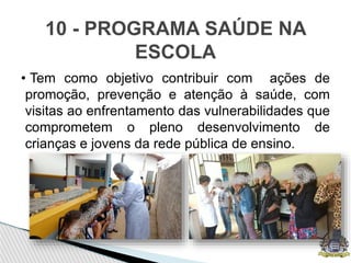 • Tem como objetivo contribuir com ações de
promoção, prevenção e atenção à saúde, com
visitas ao enfrentamento das vulnerabilidades que
comprometem o pleno desenvolvimento de
crianças e jovens da rede pública de ensino.
10 - PROGRAMA SAÚDE NA
ESCOLA
 