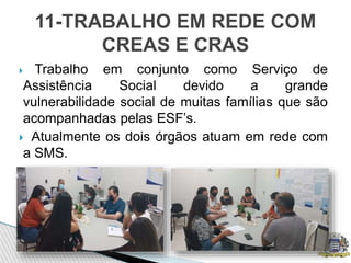 Trabalho em conjunto como Serviço de
Assistência Social devido a grande
vulnerabilidade social de muitas famílias que são
acompanhadas pelas ESF’s.
 Atualmente os dois órgãos atuam em rede com
a SMS.
11-TRABALHO EM REDE COM
CREAS E CRAS
 
