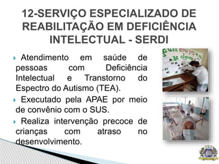  Atendimento em saúde de
pessoas com Deficiência
Intelectual e Transtorno do
Espectro do Autismo (TEA).
 Executado pela APAE por meio
de convênio com o SUS.
 Realiza intervenção precoce de
crianças com atraso no
desenvolvimento.
12-SERVIÇO ESPECIALIZADO DE
REABILITAÇÃO EM DEFICIÊNCIA
INTELECTUAL - SERDI
 