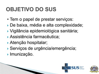 • Tem o papel de prestar serviços:
 De baixa, média e alta complexidade;
 Vigilância epidemiológica sanitária;
 Assistência farmacêutica;
 Atenção hospitalar;
 Serviços de urgência/emergência;
 Imunização.
OBJETIVO DO SUS
 