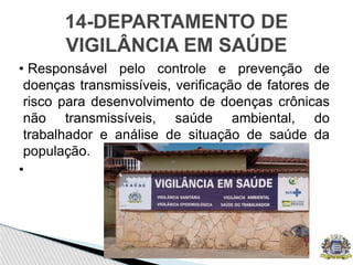 • Responsável pelo controle e prevenção de
doenças transmissíveis, verificação de fatores de
risco para desenvolvimento de doenças crônicas
não transmissíveis, saúde ambiental, do
trabalhador e análise de situação de saúde da
população.
•
14-DEPARTAMENTO DE
VIGILÂNCIA EM SAÚDE
 