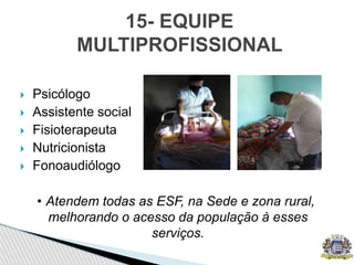  Psicólogo
 Assistente social
 Fisioterapeuta
 Nutricionista
 Fonoaudiólogo
• Atendem todas as ESF, na Sede e zona rural,
melhorando o acesso da população à esses
serviços.
15- EQUIPE
MULTIPROFISSIONAL
 
