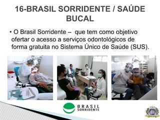 • O Brasil Sorridente – que tem como objetivo
ofertar o acesso a serviços odontológicos de
forma gratuita no Sistema Único de Saúde (SUS).
16-BRASIL SORRIDENTE / SAÚDE
BUCAL
 