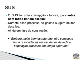  O SUS foi uma concepção vitoriosa, pois antes
nem todos tinham acesso;
 Durante esse processo de gestão surgem muitos
desafios.
 Ainda em fase de construção.
• “Embora muito bem estruturado, não consegue
ainda responder as necessidades de toda a
população brasileira em tempo oportuno”.
SUS
 