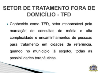  Conhecido como TFD, setor responsável pela
marcação de consultas de média e alta
complexidade e encaminhamentos de pessoas
para tratamento em cidades de referência,
quando no município já esgotou todas as
possibilidades terapêuticas.
SETOR DE TRATAMENTO FORA DE
DOMICÍLIO - TFD
 
