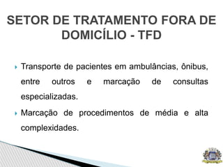  Transporte de pacientes em ambulâncias, ônibus,
entre outros e marcação de consultas
especializadas.
 Marcação de procedimentos de média e alta
complexidades.
SETOR DE TRATAMENTO FORA DE
DOMICÍLIO - TFD
 