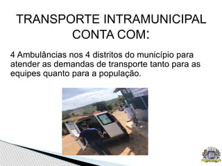 TRANSPORTE INTRAMUNICIPAL
CONTA COM:
4 Ambulâncias nos 4 distritos do município para
atender as demandas de transporte tanto para as
equipes quanto para a população.
 