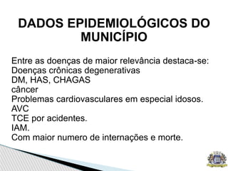 DADOS EPIDEMIOLÓGICOS DO
MUNICÍPIO
Entre as doenças de maior relevância destaca-se:
Doenças crônicas degenerativas
DM, HAS, CHAGAS
câncer
Problemas cardiovasculares em especial idosos.
AVC
TCE por acidentes.
IAM.
Com maior numero de internações e morte.
 