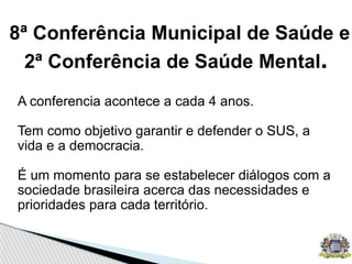 8ª Conferência Municipal de Saúde e
2ª Conferência de Saúde Mental.
A conferencia acontece a cada 4 anos.
Tem como objetivo garantir e defender o SUS, a
vida e a democracia.
É um momento para se estabelecer diálogos com a
sociedade brasileira acerca das necessidades e
prioridades para cada território.
 