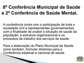 8ª Conferência Municipal de Saúde
e 2ª Conferência de Saúde Mental.
A conferência conta com a participação de toda a
sociedade civil e representantes governamentais
com a finalidade de avaliar a situação de saúde da
população, a estrutura organizacional e os
processos de trabalho dos serviços de saúde.
Para a elaboração do Plano Municipal de Saúde
como também, formular diretrizes para a
Conferência estadual e nacional de saúde.
 