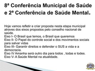8ª Conferência Municipal de Saúde
e 2ª Conferência de Saúde Mental.
Hoje vamos refletir e criar proposta nesta etapa municipal
atraves dos eixos propostos pelo conselho nacional de
saúde.
Eixo I- O Brasil que temos, o Brasil que queremos
Eixo II- O Papel do controle social e dos movimentos sociais
para salvar vidas
Eixo III- Garantir direitos e defender o SUS a vida e a
democracia.
Eixo IV Amanha será outro dia para todos , todas e todes.
Eixo V- A Saúde Mental na atualidade.
 