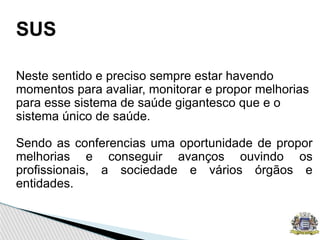 SUS
Neste sentido e preciso sempre estar havendo
momentos para avaliar, monitorar e propor melhorias
para esse sistema de saúde gigantesco que e o
sistema único de saúde.
Sendo as conferencias uma oportunidade de propor
melhorias e conseguir avanços ouvindo os
profissionais, a sociedade e vários órgãos e
entidades.
 