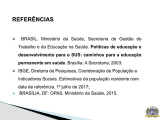 REFERÊNCIAS
 BRASIL. Ministério da Saúde, Secretaria de Gestão do
Trabalho e da Educação na Saúde. Políticas de educação e
desenvolvimento para o SUS: caminhos para a educação
permanente em saúde. Brasília: A Secretaria; 2003;
 IBGE, Diretoria de Pesquisas, Coordenação de População e
Indicadores Sociais. Estimativas da população residente com
data de referência, 1º julho de 2017;
 BRASÍLIA, DF: OPAS, Ministério da Saúde, 2015.
 