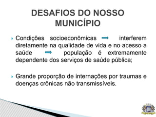  Condições socioeconômicas interferem
diretamente na qualidade de vida e no acesso a
saúde população é extremamente
dependente dos serviços de saúde pública;
 Grande proporção de internações por traumas e
doenças crônicas não transmissíveis.
DESAFIOS DO NOSSO
MUNICÍPIO
 