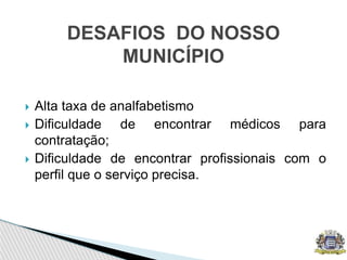  Alta taxa de analfabetismo
 Dificuldade de encontrar médicos para
contratação;
 Dificuldade de encontrar profissionais com o
perfil que o serviço precisa.
DESAFIOS DO NOSSO
MUNICÍPIO
 