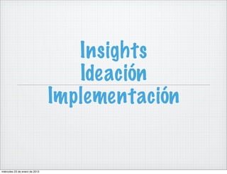 Insights
                                   Ideación
                                Implementación


miércoles 23 de enero de 2013
 