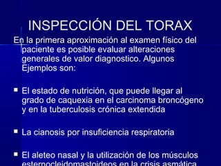 INSPECCIÓN DEL TORAX
En la primera aproximación al examen físico del
paciente es posible evaluar alteraciones
generales de valor diagnostico. Algunos
Ejemplos son:
 El estado de nutrición, que puede llegar al
grado de caquexia en el carcinoma broncógeno
y en la tuberculosis crónica extendida
 La cianosis por insuficiencia respiratoria
 El aleteo nasal y la utilización de los músculos
 