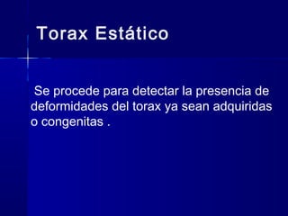 Torax Estático
Se procede para detectar la presencia de
deformidades del torax ya sean adquiridas
o congenitas .
 