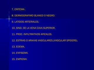 7. ERITEMA .
8. DERMOGRAFIMO BLANCO O NEGRO.
9. LATIDOS ARTERIALES.
10. SIND. DE LA VENA CAVA SUPERIOR.
11. PROC. INFILTRATIVOS APICALES.
12. ESTRIAS O ARAñAS VASCULARES.(VASCULAR SPIDERS).
13. EDEMA.
14. ENFISEMA.
15. EMPIEMA
 